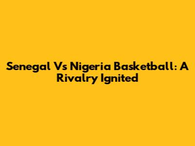 Senegal Vs Nigeria Basketball: A Rivalry Ignited