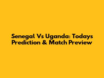 Senegal Vs Uganda: Today's Prediction & Match Preview