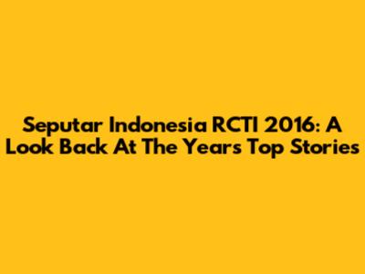 Seputar Indonesia RCTI 2016: A Look Back At The Year's Top Stories