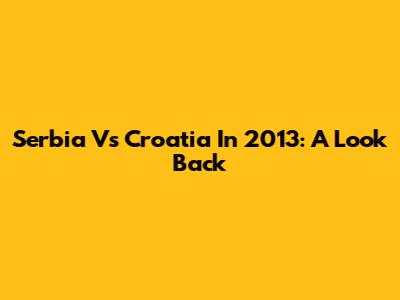 Serbia Vs Croatia In 2013: A Look Back