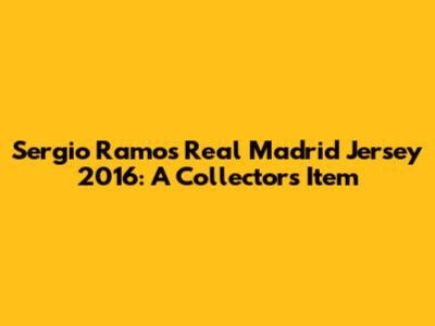 Sergio Ramos Real Madrid Jersey 2016: A Collector's Item