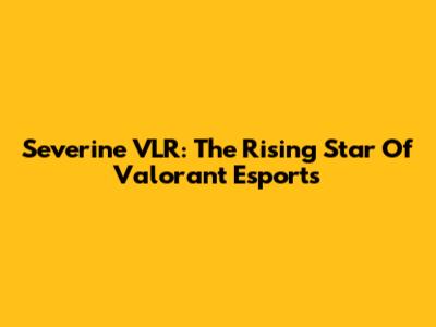 Severine VLR: The Rising Star Of Valorant Esports