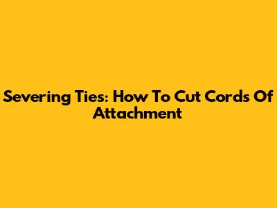 Severing Ties: How To Cut Cords Of Attachment
