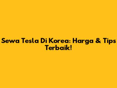 Sewa Tesla Di Korea: Harga & Tips Terbaik!