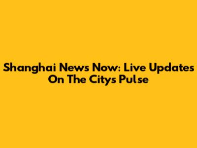 Shanghai News Now: Live Updates On The City's Pulse