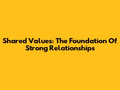 Shared Values: The Foundation Of Strong Relationships