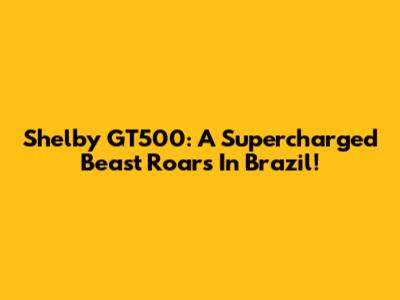 Shelby GT500: A Supercharged Beast Roars In Brazil!