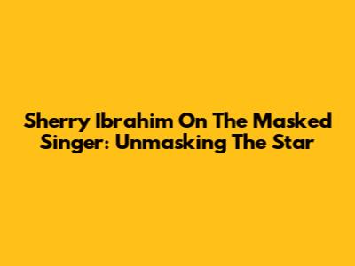 Sherry Ibrahim On The Masked Singer: Unmasking The Star