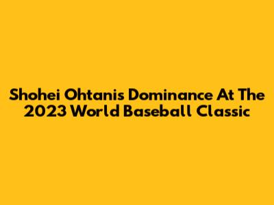 Shohei Ohtani's Dominance At The 2023 World Baseball Classic