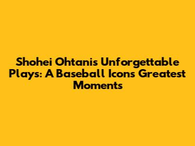 Shohei Ohtani's Unforgettable Plays: A Baseball Icon's Greatest Moments