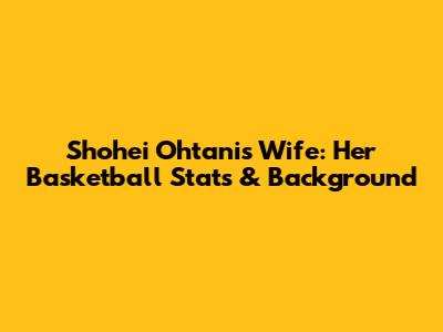 Shohei Ohtani's Wife: Her Basketball Stats & Background