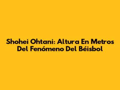 Shohei Ohtani: Altura En Metros Del Fenómeno Del Béisbol