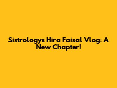 Sistrology's Hira Faisal Vlog: A New Chapter!