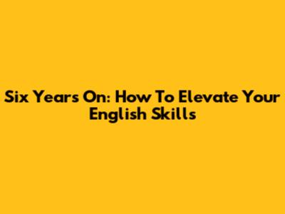 Six Years On: How To Elevate Your English Skills