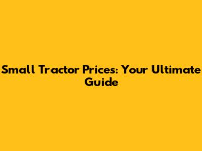 Small Tractor Prices: Your Ultimate Guide