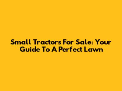 Small Tractors For Sale: Your Guide To A Perfect Lawn