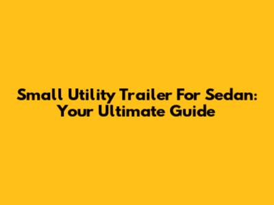 Small Utility Trailer For Sedan: Your Ultimate Guide