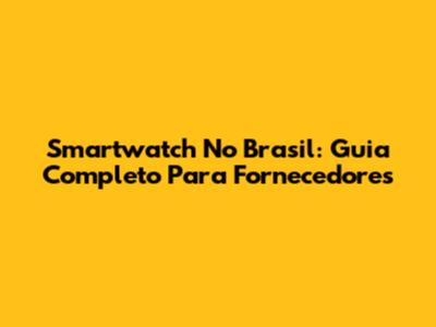 Smartwatch No Brasil: Guia Completo Para Fornecedores
