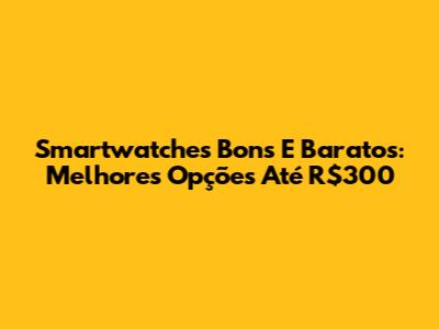 Smartwatches Bons E Baratos: Melhores Opções Até R$300