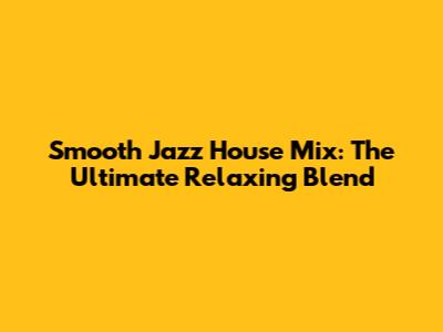 Smooth Jazz House Mix: The Ultimate Relaxing Blend