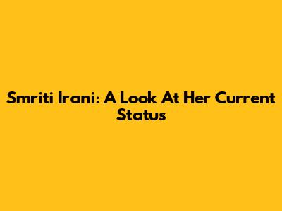 Smriti Irani: A Look At Her Current Status