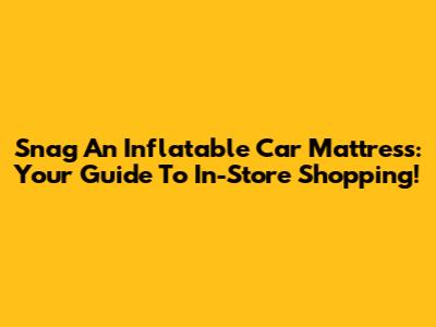 Snag An Inflatable Car Mattress: Your Guide To In-Store Shopping!