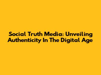 Social Truth Media: Unveiling Authenticity In The Digital Age