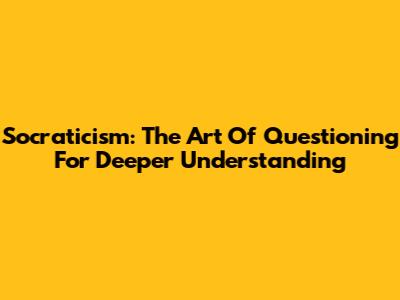 Socraticism: The Art Of Questioning For Deeper Understanding