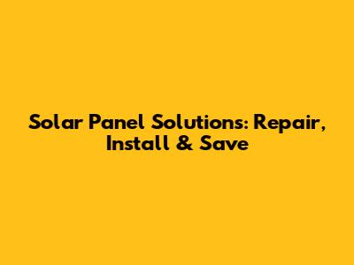 Solar Panel Solutions: Repair, Install & Save