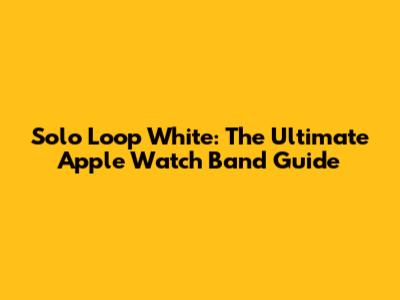 Solo Loop White: The Ultimate Apple Watch Band Guide