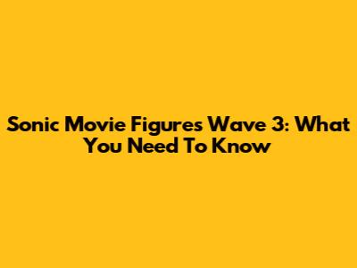 Sonic Movie Figures Wave 3: What You Need To Know