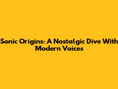 Sonic Origins: A Nostalgic Dive With Modern Voices
