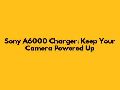 Sony A6000 Charger: Keep Your Camera Powered Up