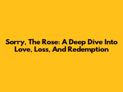 Sorry, The Rose: A Deep Dive Into Love, Loss, And Redemption