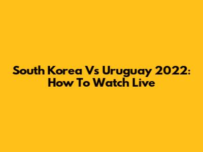 South Korea Vs Uruguay 2022: How To Watch Live