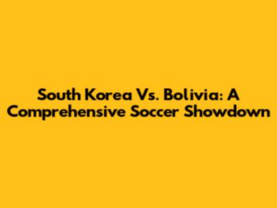 South Korea Vs. Bolivia: A Comprehensive Soccer Showdown