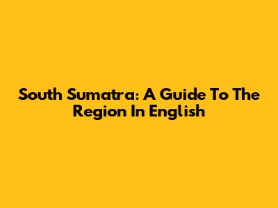 South Sumatra: A Guide To The Region In English