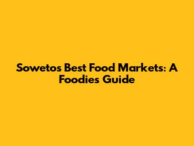 Soweto's Best Food Markets: A Foodie's Guide