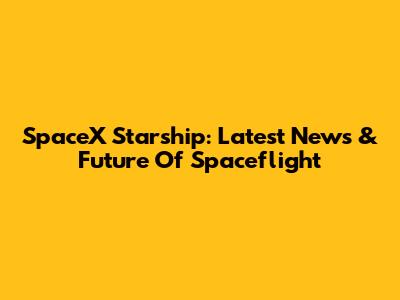 SpaceX Starship: Latest News & Future Of Spaceflight