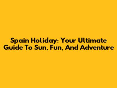 Spain Holiday: Your Ultimate Guide To Sun, Fun, And Adventure