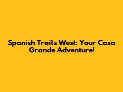 Spanish Trails West: Your Casa Grande Adventure!