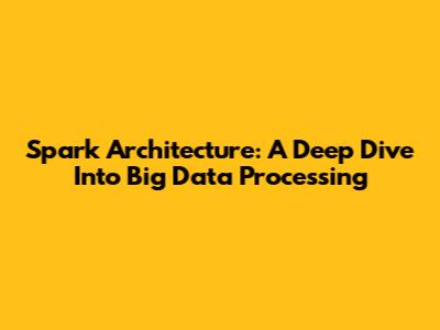 Spark Architecture: A Deep Dive Into Big Data Processing