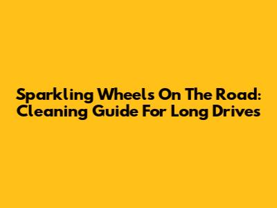 Sparkling Wheels On The Road: Cleaning Guide For Long Drives