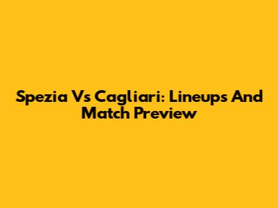 Spezia Vs Cagliari: Lineups And Match Preview
