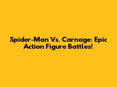 Spider-Man Vs. Carnage: Epic Action Figure Battles!