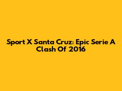 Sport X Santa Cruz: Epic Serie A Clash Of 2016