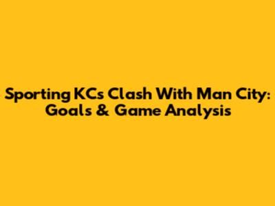 Sporting KC's Clash With Man City: Goals & Game Analysis