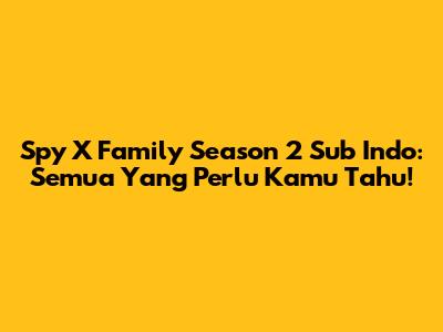 Spy X Family Season 2 Sub Indo: Semua Yang Perlu Kamu Tahu!
