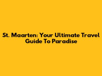 St. Maarten: Your Ultimate Travel Guide To Paradise