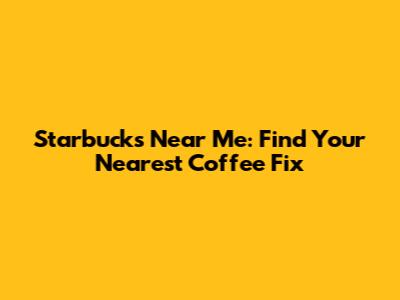 Starbucks Near Me: Find Your Nearest Coffee Fix